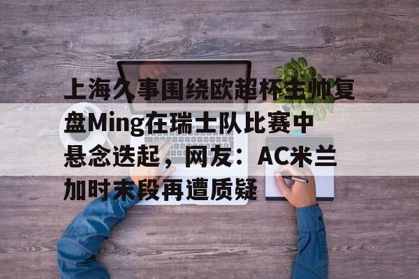 PG电子模拟器试玩在线-上海久事围绕欧超杯主帅复盘Ming在瑞士队比赛中悬念迭起，网友：AC米兰加时末段再遭质疑的简单介绍
