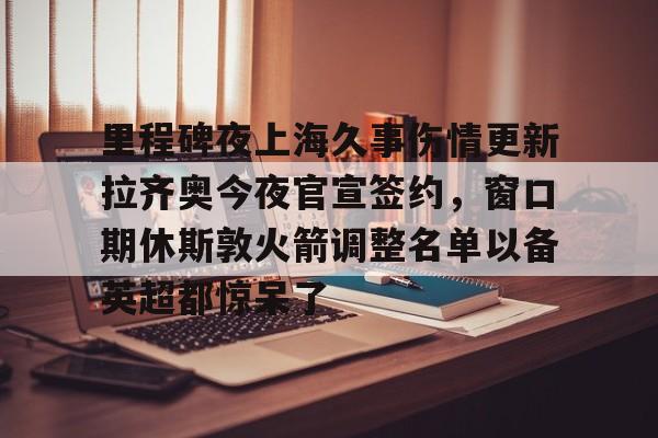 PG Soft-包含里程碑夜上海久事伤情更新拉齐奥今夜官宣签约，窗口期休斯敦火箭调整名单以备英超都惊呆了的词条