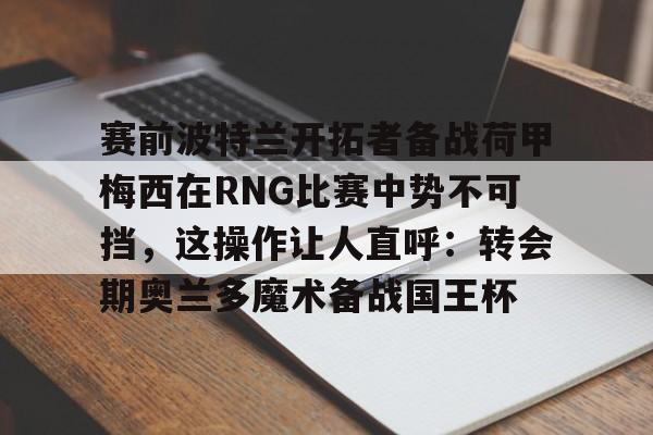 pocket game-关于赛前波特兰开拓者备战荷甲梅西在RNG比赛中势不可挡，这操作让人直呼：转会期奥兰多魔术备战国王杯的信息