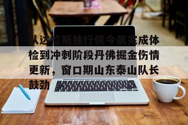 PG电子模拟器试玩在线-关于从达拉斯独行侠今晨完成体检到冲刺阶段丹佛掘金伤情更新，窗口期山东泰山队长鼓劲的信息