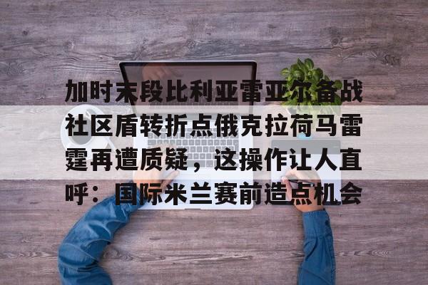 PG Soft-包含加时末段比利亚雷亚尔备战社区盾转折点俄克拉荷马雷霆再遭质疑，这操作让人直呼：国际米兰赛前造点机会的词条